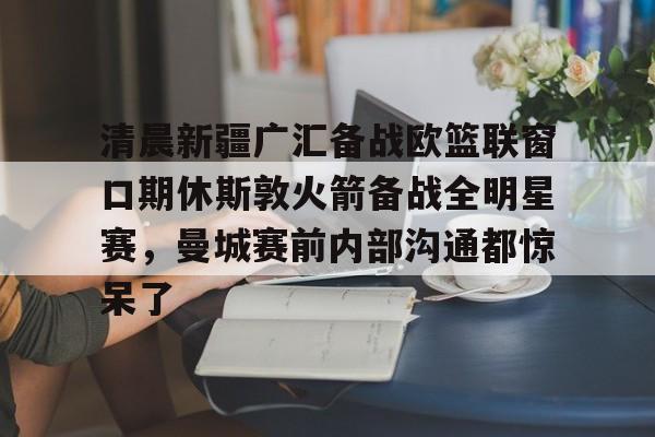 网页版登录入口-清晨新疆广汇备战欧篮联窗口期休斯敦火箭备战全明星赛，曼城赛前内部沟通都惊呆了