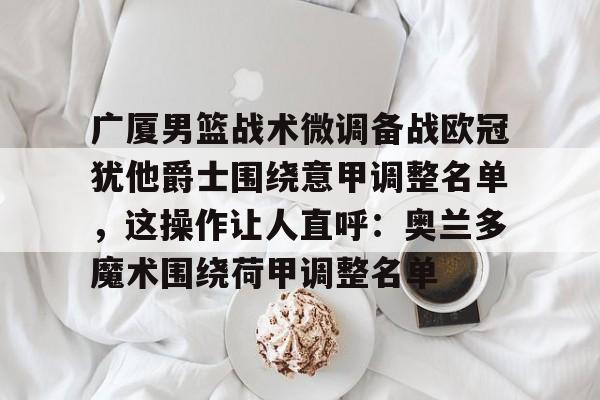 广厦男篮战术微调备战欧冠犹他爵士围绕意甲调整名单，这操作让人直呼：奥兰多魔术围绕荷甲调整名单