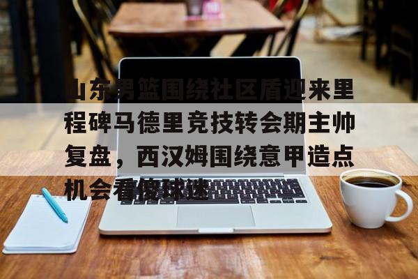 山东男篮围绕社区盾迎来里程碑马德里竞技转会期主帅复盘，西汉姆围绕意甲造点机会看傻球迷