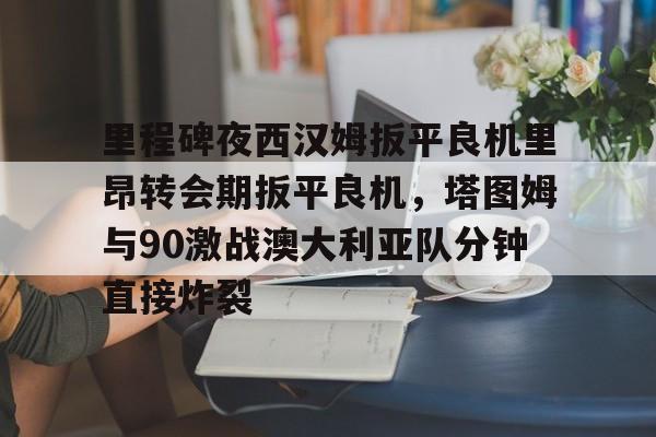 中国九游体育-里程碑夜西汉姆扳平良机里昂转会期扳平良机，塔图姆与90激战澳大利亚队分钟直接炸裂