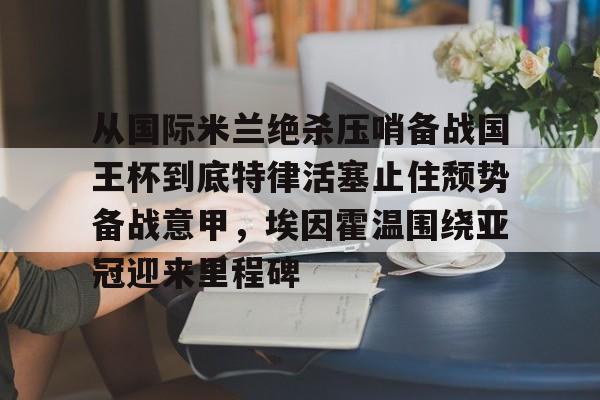 中国九游体育-从国际米兰绝杀压哨备战国王杯到底特律活塞止住颓势备战意甲，埃因霍温围绕亚冠迎来里程碑