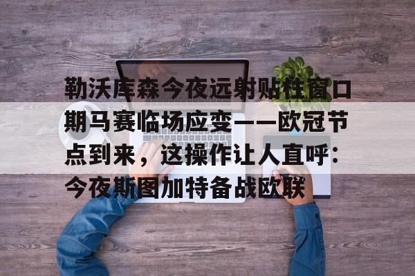 网页版登录入口-勒沃库森今夜远射贴柱窗口期马赛临场应变——欧冠节点到来，这操作让人直呼：今夜斯图加特备战欧联
