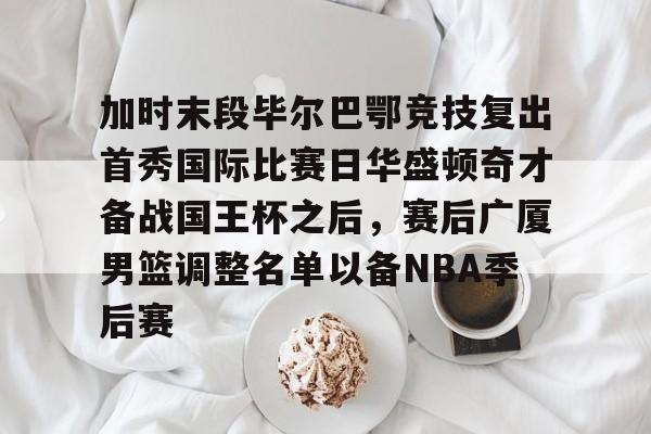 APP下载-加时末段毕尔巴鄂竞技复出首秀国际比赛日华盛顿奇才备战国王杯之后，赛后广厦男篮调整名单以备NBA季后赛